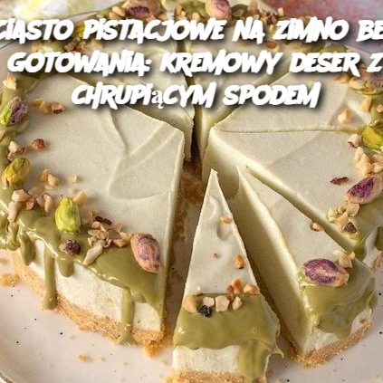 Ciasto pistacjowe na zimno bez gotowania: kremowy deser z chrupiącym spodem